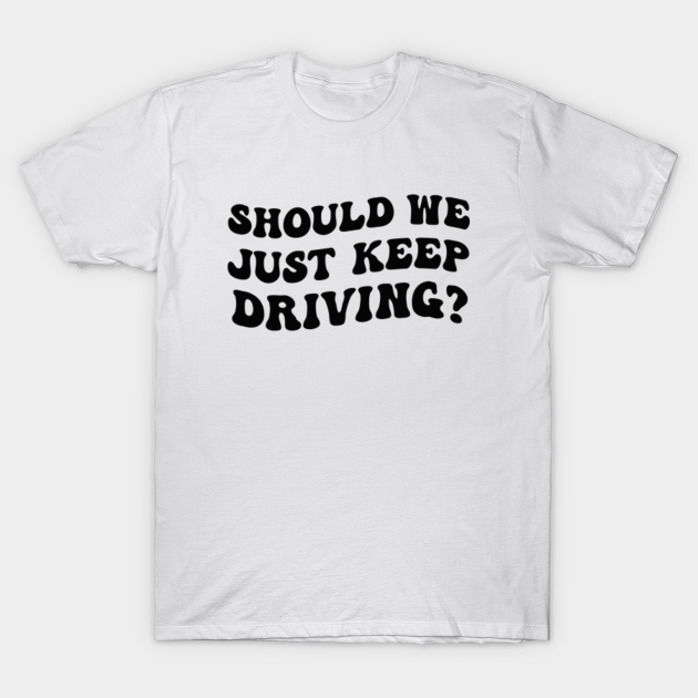 Should we just keep driving - Should We Just Keep Driving - T-Shirt ...